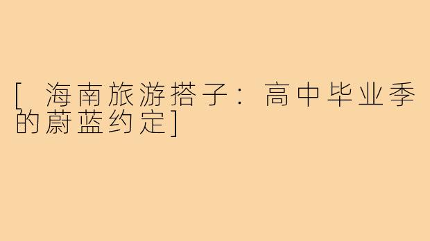 [海南旅游搭子：高中毕业季的蔚蓝约定]