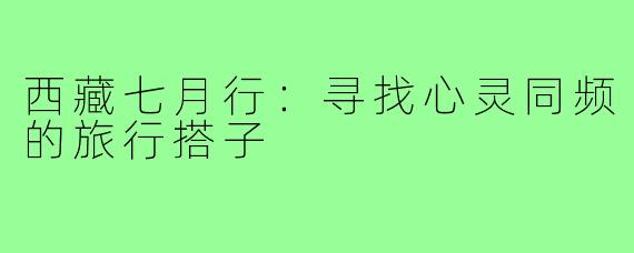 西藏七月行：寻找心灵同频的旅行搭子