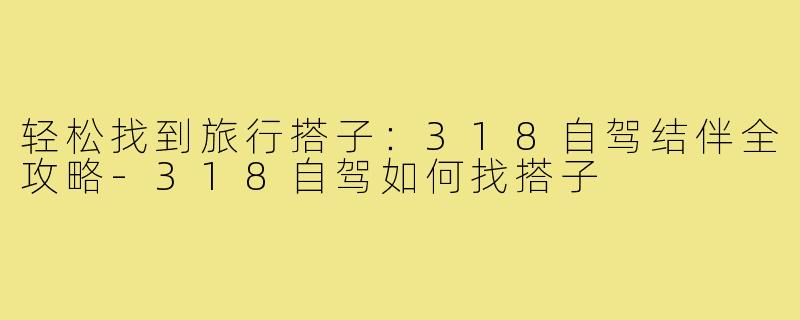 轻松找到旅行搭子：318自驾结伴全攻略-318自驾如何找搭子