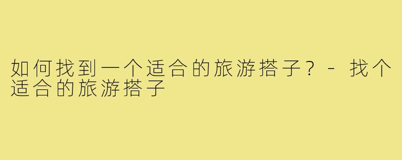 如何找到一个适合的旅游搭子？-找个适合的旅游搭子