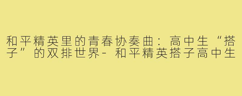 和平精英里的青春协奏曲：高中生“搭子”的双排世界-和平精英搭子高中生