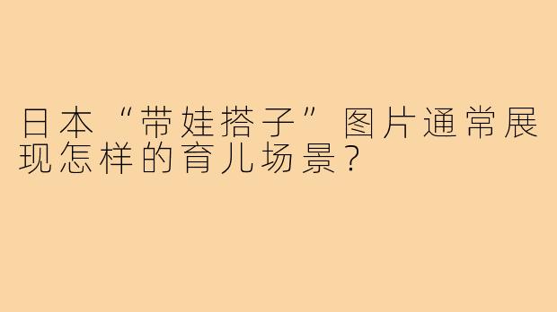 日本“带娃搭子”图片通常展现怎样的育儿场景?