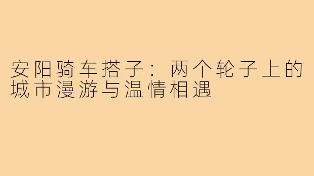 安阳骑车搭子：两个轮子上的城市漫游与温情相遇