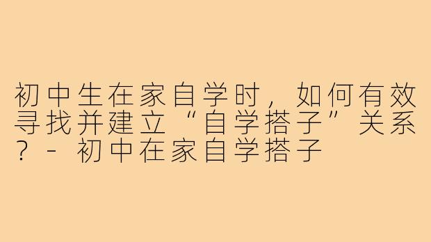 初中生在家自学时，如何有效寻找并建立“自学搭子”关系？-初中在家自学搭子