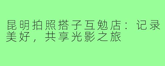 昆明拍照搭子互勉店：记录美好，共享光影之旅