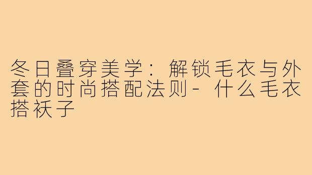 冬日叠穿美学：解锁毛衣与外套的时尚搭配法则-什么毛衣搭袄子