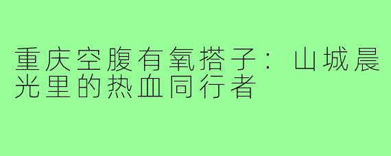 重庆空腹有氧搭子：山城晨光里的热血同行者