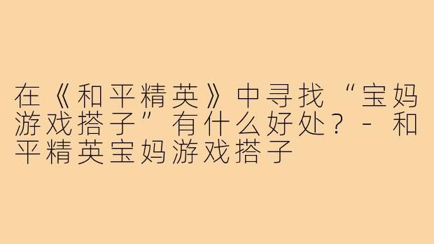 在《和平精英》中寻找“宝妈游戏搭子”有什么好处？-和平精英宝妈游戏搭子