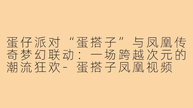 蛋仔派对“蛋搭子”与凤凰传奇梦幻联动：一场跨越次元的潮流狂欢-蛋搭子凤凰视频