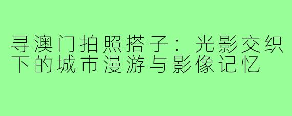 寻澳门拍照搭子：光影交织下的城市漫游与影像记忆
