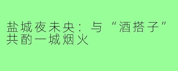 盐城夜未央：与“酒搭子”共酌一城烟火