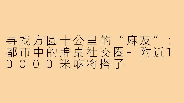 寻找方圆十公里的“麻友”：都市中的牌桌社交圈-附近10000米麻将搭子