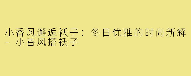 小香风邂逅袄子：冬日优雅的时尚新解-小香风搭袄子