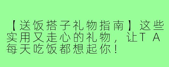 【送饭搭子礼物指南】这些实用又走心的礼物,让TA每天吃饭都想起你!