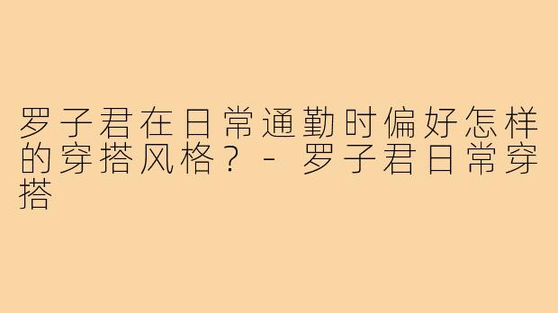 罗子君在日常通勤时偏好怎样的穿搭风格？-罗子君日常穿搭