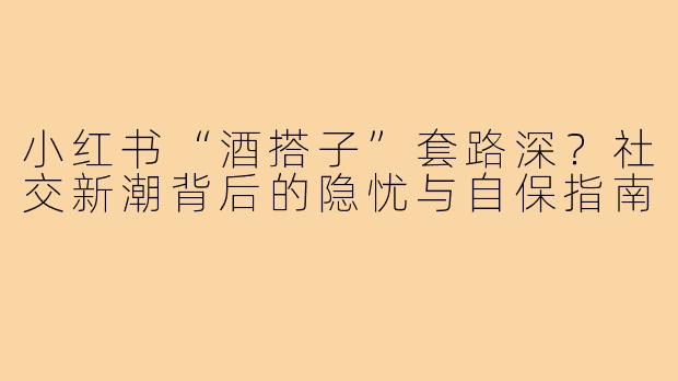 小红书“酒搭子”套路深？社交新潮背后的隐忧与自保指南