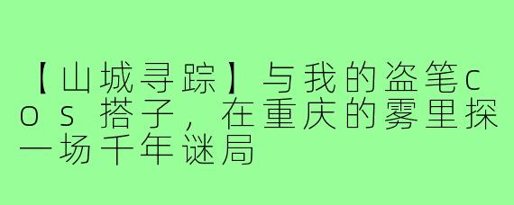 【山城寻踪】与我的盗笔cos搭子，在重庆的雾里探一场千年谜局
