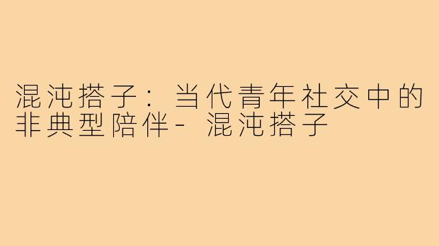混沌搭子:当代青年社交中的非典型陪伴-混沌搭子