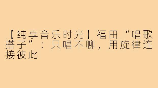 【纯享音乐时光】福田“唱歌搭子”：只唱不聊，用旋律连接彼此
