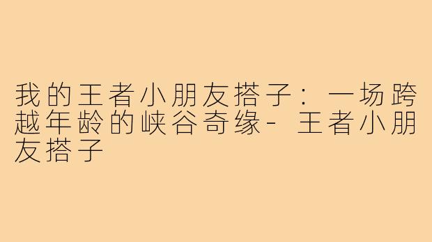 我的王者小朋友搭子：一场跨越年龄的峡谷奇缘-王者小朋友搭子
