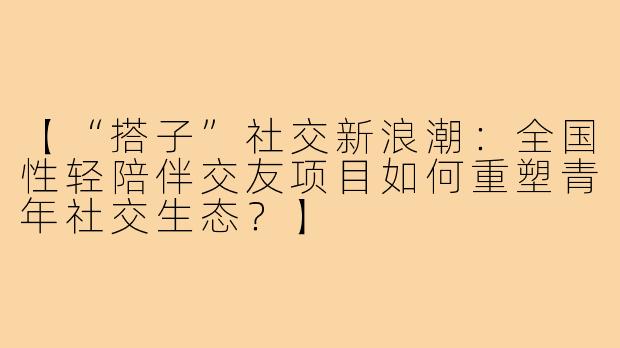 【“搭子”社交新浪潮：全国性轻陪伴交友项目如何重塑青年社交生态？】
