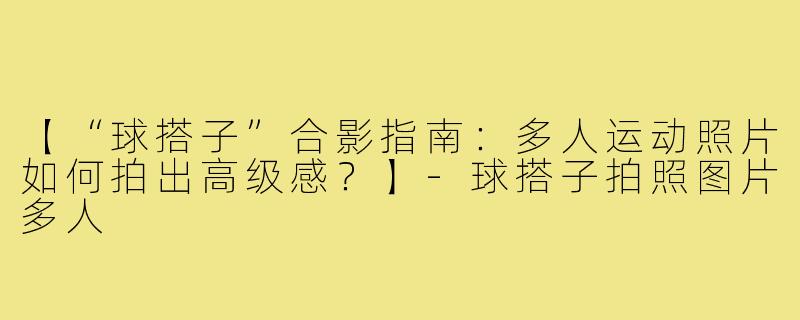 【“球搭子”合影指南：多人运动照片如何拍出高级感？】-球搭子拍照图片多人