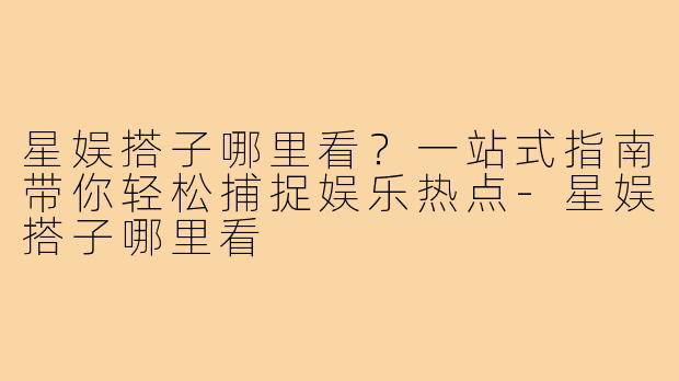 星娱搭子哪里看?一站式指南带你轻松捕捉娱乐热点-星娱搭子哪里看