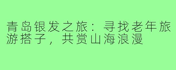 青岛银发之旅：寻找老年旅游搭子，共赏山海浪漫
