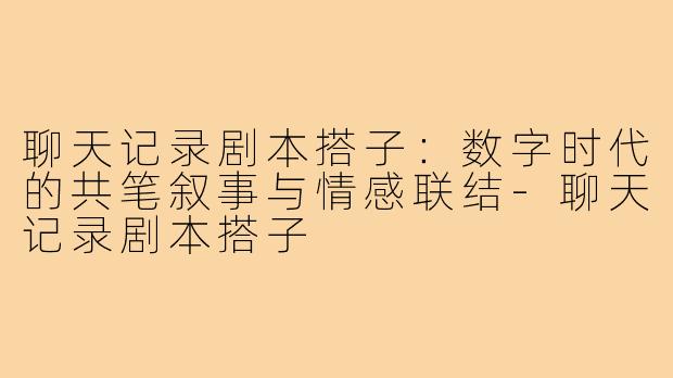 聊天记录剧本搭子：数字时代的共笔叙事与情感联结-聊天记录剧本搭子