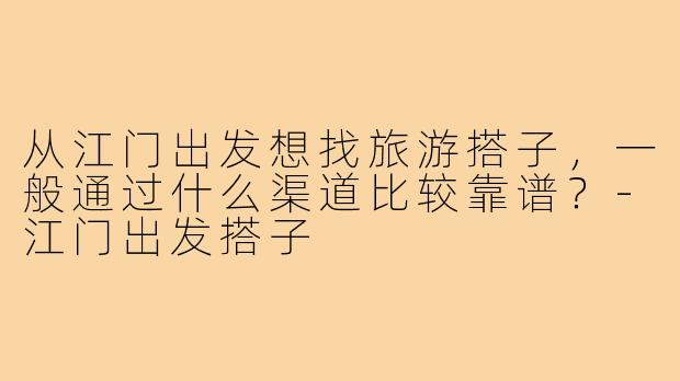 从江门出发想找旅游搭子，一般通过什么渠道比较靠谱？-江门出发搭子