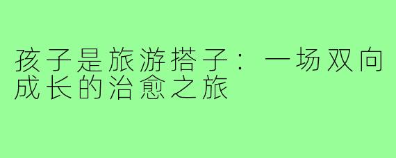 孩子是旅游搭子：一场双向成长的治愈之旅