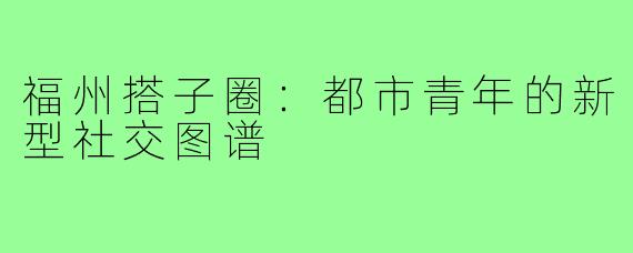 福州搭子圈：都市青年的新型社交图谱