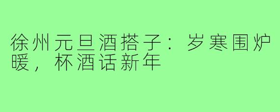 徐州元旦酒搭子:岁寒围炉暖,杯酒话新年