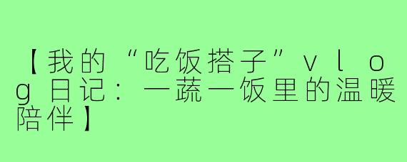 【我的“吃饭搭子”vlog日记:一蔬一饭里的温暖陪伴】