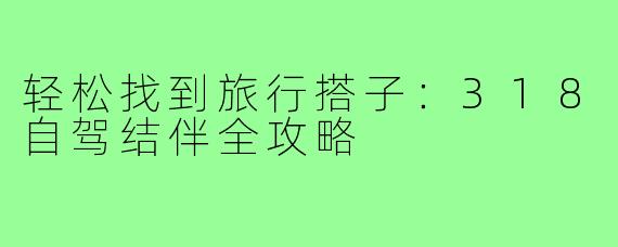 轻松找到旅行搭子：318自驾结伴全攻略