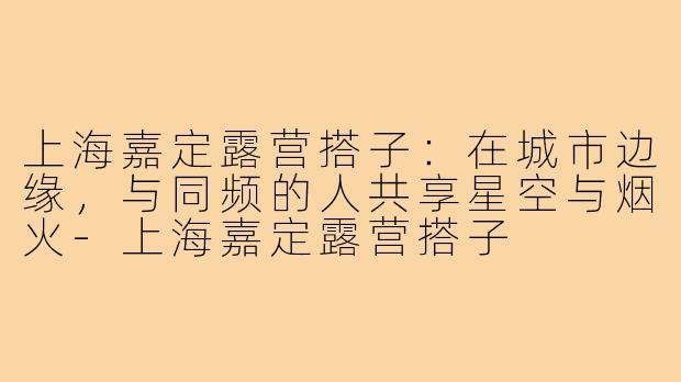 上海嘉定露营搭子：在城市边缘，与同频的人共享星空与烟火-上海嘉定露营搭子