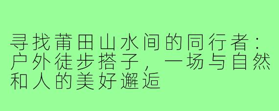 寻找莆田山水间的同行者：户外徒步搭子，一场与自然和人的美好邂逅