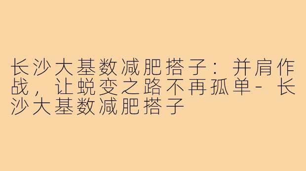 长沙大基数减肥搭子:并肩作战,让蜕变之路不再孤单-长沙大基数减肥搭子