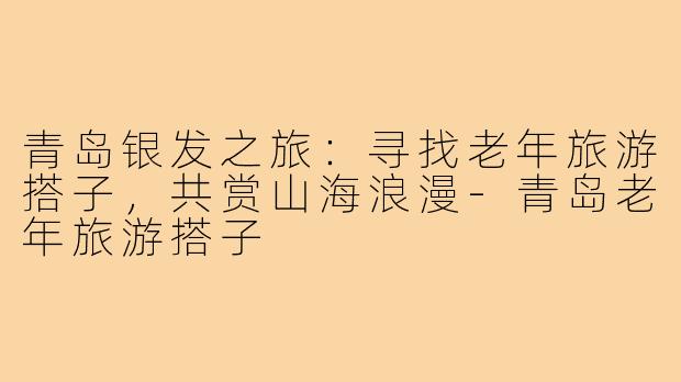 青岛银发之旅：寻找老年旅游搭子，共赏山海浪漫-青岛老年旅游搭子