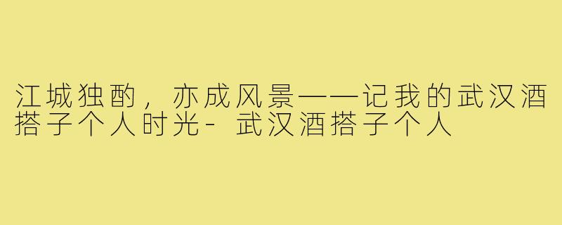 江城独酌，亦成风景——记我的武汉酒搭子个人时光-武汉酒搭子个人