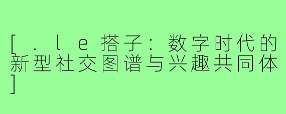 [.le搭子：数字时代的新型社交图谱与兴趣共同体]