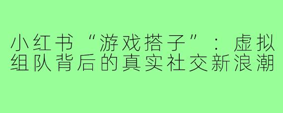 小红书“游戏搭子”：虚拟组队背后的真实社交新浪潮