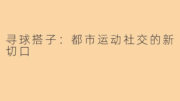 寻球搭子：都市运动社交的新切口