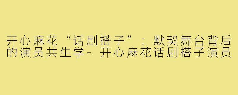 开心麻花“话剧搭子”：默契舞台背后的演员共生学-开心麻花话剧搭子演员