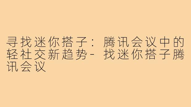 寻找迷你搭子:腾讯会议中的轻社交新趋势-找迷你搭子腾讯会议