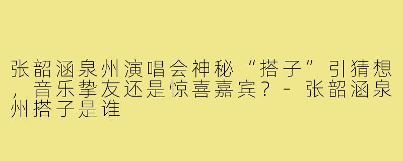 张韶涵泉州演唱会神秘“搭子”引猜想,音乐挚友还是惊喜嘉宾?-张韶涵泉州搭子是谁