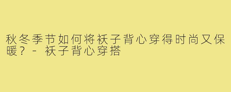 秋冬季节如何将袄子背心穿得时尚又保暖？-袄子背心穿搭