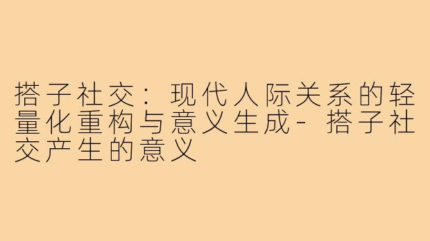 搭子社交：现代人际关系的轻量化重构与意义生成-搭子社交产生的意义