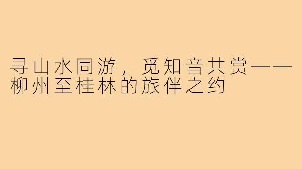 寻山水同游，觅知音共赏——柳州至桂林的旅伴之约