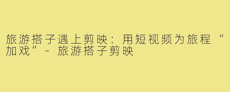 旅游搭子遇上剪映:用短视频为旅程“加戏”-旅游搭子剪映